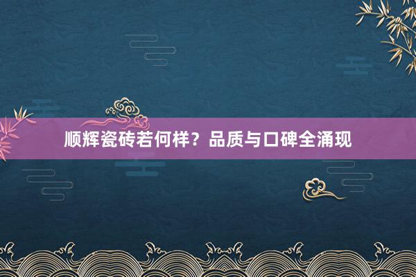 顺辉瓷砖若何样？品质与口碑全涌现