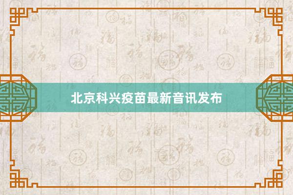 北京科兴疫苗最新音讯发布
